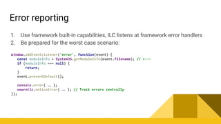 Error reporting
1. Use framework built-in capabilities, ILC listens at framework error handlers
2. Be prepared for the worst case scenario:
window.addEventListener('error', function(event) {
const moduleInfo = SystemJS.getModuleInfo(event.filename); // <---
if (moduleInfo === null) {
return;
}
event.preventDefault();
console.error( … );
newrelic.noticeError( … ); // Track errors centrally
});
 