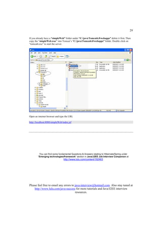 29

If you already have a “simpleWeb” folder under “C:javaTomcat6.0webapps” delete it first. Then
copy the “simpleWeb.war” into Tomcat’s “C:javaTomcat6.0webapps” folder. Double click on
“tomcat6.exe” to start the server.




Open an internet browser and type the URL

http://localhost:8080/simpleWeb/index.jsf




         You can find some fundamental Questions & Answers relating to Hibernate/Spring under
        “Emerging technologies/framework” section in Java/J2EE Job Interview Companion at
                                 http://www.lulu.com/content/192463




Please feel free to email any errors to java-interview@hotmail.com. Also stay tuned at
    http://www.lulu.com/java-success for more tutorials and Java/J2EE interview
                                        resources.
 