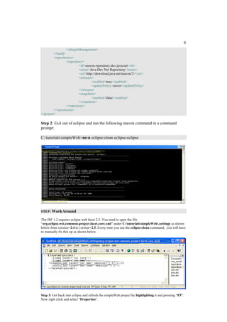 6
                  </pluginManagement>
         </build>
         <repositories>
                  <repository>
                           <id>maven-repository.dev.java.net</id>
                           <name>Java Dev Net Repository</name>
                           <url>http://download.java.net/maven/2/</url>
                           <releases>
                                    <enabled>true</enabled>
                                    <updatePolicy>never</updatePolicy>
                           </releases>
                           <snapshots>
                                    <enabled>false</enabled>
                           </snapshots>
                  </repository>
         </repositories>
</project>

Step 2: Exit out of eclipse and run the following maven command in a command
prompt:

C:tutorialssimpleWeb>mvn eclipse:clean eclipse:eclipse




STEP: WorkAround

The JSF 1.2 requires eclipse web facet 2.5. You need to open the file
“org.eclipse.wst.common.project.facet.core.xml” under C:tutorialssimpleWeb.settings as shown
below from version=2.4 to version=2.5. Every time you use the eclipse:clean command, you will have
to manually fix this up as shown below.




Step 3: Get back into eclipse and refresh the simpleWeb project by highlighting it and pressing “F5”.
Now right click and select “Properties”.
 