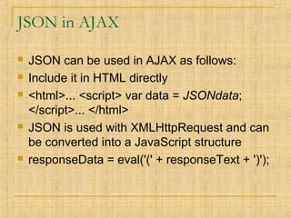 JSON in AJAX
 JSON can be used in AJAX as follows:
 Include it in HTML directly
 <html>... <script> var data = JSONdata;
</script>... </html>
 JSON is used with XMLHttpRequest and can
be converted into a JavaScript structure
 responseData = eval('(' + responseText + ')');
 