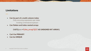 Copyright © 2019 Oracle and/or its affiliates.5
Limitations
 Can be part of a multi-column index
Only one array expression per index
Avoiding combinatorial explosion
 Can flatten and index nested arrays
CAST(json->'$.the_array[*][*]' AS UNSIGNED INT ARRAY)
 Can't be PRIMARY
 Can be UNIQUE
 