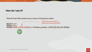 Copyright © 2019 Oracle and/or its affiliates.8
How do I use it?
Find all rows that contain one or more of the given values
SELECT data
FROM lottery
WHERE JSON_OVERLAPS(data->'$.lottery_tickets', CAST('[22,44]' AS JSON));
Find everyone with at
least one winning ticket
New in
8.0.17
 