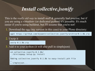Install collective.jsonify 
This is the really old way to install stuff & generally bad practise, but if 
you are using a virtualenv (or dedicated python) it's passable. It's much 
easier if you're using buildout, but I'll assume that you're not! 
1. Download the egg (my version in this case) to your Plone directory: 
wget https://github.com/djowett/collective.jsonify/archive/0.1.8b.zip 
2. Unzip it 
unzip 0.1.8b.zip 
3. Add it to your python (it will also pull in simplejson) 
cd collective.jsonify-0.1.8b/ 
../bin/zopepy setup.py install 
… 
Adding collective.jsonify 0.1.8b to easy-install.pth file 
… 
… simplejson... 
 