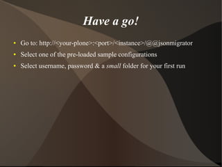 Have a go! 
● Go to: http://<your-plone>:<port>/<instance>/@@jsonmigrator 
● Select one of the pre-loaded sample configurations 
● Select username, password & a small folder for your first run 
 