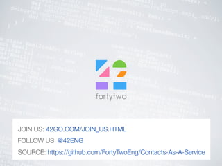 e class Email(addr: String)
ect Email {mplicit val format = new
mat[Email]{def reads(json: JsValue) :
sult[Email] = {
json match{case JsString(s) =>
cess(Email(s))case _ => JsError()
}
f writes(email: Email) :
e = {sString(email.addr)
p(name: String) =
rse.json) { request =>
acts : Seq[Contact] =
(name)actsJson : Seq[J
ts.map(J
object Contacts extends
Table[Contact]("contacts") {
def name = column[String]
("name", O.PrimaryKey)
def phone = column[Int]
("phone", O.Nullable)
def email = column[Email]
("email", O.Nullable)
def * = name ~ phone.? ~
email.?
<> (Contact.apply _,
Contact.unapply _)
}
def saveToDb(contact:
database.with
session
meters) =
[Email], p:
gate.setOption(valueOpt.map(_.addr),
Value(r: PositionedResult): Email =
delegate.nextValue(r))
def sqlTypeName = delegate.sqlTypeName
def updateValue(value: Email, r: PositionedResult) =
delegate.updateValue(value.addr, r)
def zero = Email("towel@42go.com")
}
}
}
case class Contact(
name: String,
phone: Option[Int],
email: Option[Email]
)
object Contact {
implicit format : Format[Contact] =
}
SOURCE: https://github.com/FortyTwoEng/Contacts-As-A-Service
FOLLOW US: @42ENG
JOIN US: 42GO.COM/JOIN_US.HTML
 