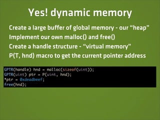 Yes! dynamic memory
  Create a large buffer of global memory - our “heap”
  Implement our own malloc() and free()
  Create a handle structure - “virtual memory”
  P(T, hnd) macro to get the current pointer address

GPTR(handle) hnd = malloc(sizeof(uint));
GPTR(uint) ptr = P(uint, hnd);
*ptr = 0xdeadbeef;
free(hnd);
 
