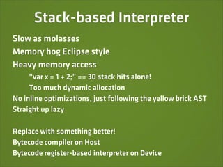 Stack-based Interpreter
Slow as molasses
Memory hog Eclipse style
Heavy memory access
     “var x = 1 + 2;” == 30 stack hits alone!
     Too much dynamic allocation
No inline optimizations, just following the yellow brick AST
Straight up lazy

Replace with something better!
Bytecode compiler on Host
Bytecode register-based interpreter on Device
 