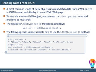 © People Strategists www.peoplestrategists.com Slide 25 of 82
A most common usage of JSON objects is to read/fetch data from a Web server
in JSON format, and display it on an HTML Web page.
To read data from a JSON object, you can use the JSON.parse()method
provided by JavaScript.
The syntax for JSON.parse() method is as follows:
var obj = JSON.parse(text);
The following code snippet depicts how to use the JSON.parse()method:
Reading Data From JSON
var jsonData =
'{"fName": "Jane", "lName": "Doe", "isAlive": true,
"age": 23}';
var contact = JSON.parse(jsonData);
document.write(contact.lName+", "+contact.fName);
 