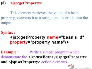 (8)   <jsp:getProperty>

     This element retrieves the value of a bean
property, converts it to a string, and inserts it into the
output.

Syntax :
     <jsp:getProperty name="bean's id"
     property="property name"/>

Example :        Write a simple program which
demonstrate the <jsp:useBean>,<jsp:getProperty>
and <jsp:setProperty> action elements.
                                                 http://www.java2all.com
 