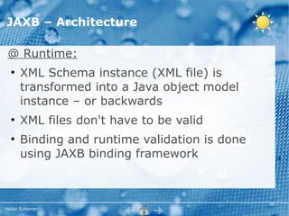 JAXB – Architecture

 @ Runtime:
  ●
      XML Schema instance (XML file) is
      transformed into a Java object model
      instance – or backwards
  ●
      XML files don't have to be valid
  ●
      Binding and runtime validation is done
      using JAXB binding framework



Heiko Scherrer
 