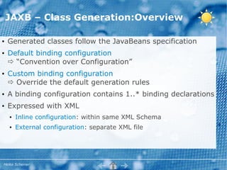 JAXB – Class Generation:Overview

●   Generated classes follow the JavaBeans specification
●   Default binding configuration
     “Convention over Configuration”
●   Custom binding configuration
     Override the default generation rules
●   A binding configuration contains 1..* binding declarations
●   Expressed with XML
    ●   Inline configuration: within same XML Schema
    ●   External configuration: separate XML file




Heiko Scherrer
 