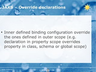 JAXB – Override declarations




●
    Inner defined binding configuration override
    the ones defined in outer scope (e.g.
    declaration in property scope overrides
    property in class, schema or global scope)




Heiko Scherrer
 
