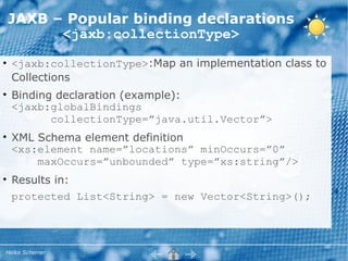 JAXB – Popular binding declarations
          <jaxb:collectionType>
●
    <jaxb:collectionType>:Map an implementation class to
    Collections
●
    Binding declaration (example):
    <jaxb:globalBindings
           collectionType=”java.util.Vector”>
●
    XML Schema element definition
    <xs:element name=”locations” minOccurs=”0”
        maxOccurs=”unbounded” type=”xs:string”/>
●
    Results in:
    protected List<String> = new Vector<String>();




Heiko Scherrer
 