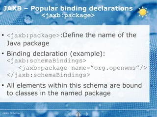 JAXB – Popular binding declarations
         <jaxb:package>

●   <jaxb:package>:Define the name of the
    Java package
●
    Binding declaration (example):
    <jaxb:schemaBindings>
       <jaxb:package name=”org.openwms”/>
    </jaxb:schemaBindings>
●
    All elements within this schema are bound
    to classes in the named package

Heiko Scherrer
 