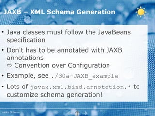 JAXB – XML Schema Generation


●
    Java classes must follow the JavaBeans
    specification
●
    Don't has to be annotated with JAXB
    annotations
     Convention over Configuration
●   Example, see ./30a-JAXB_example
●   Lots of javax.xml.bind.annotation.* to
    customize schema generation!

Heiko Scherrer
 