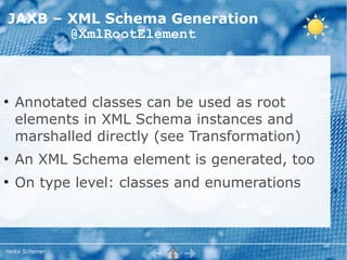 JAXB – XML Schema Generation
       @XmlRootElement



●
    Annotated classes can be used as root
    elements in XML Schema instances and
    marshalled directly (see Transformation)
●
    An XML Schema element is generated, too
●
    On type level: classes and enumerations



Heiko Scherrer
 