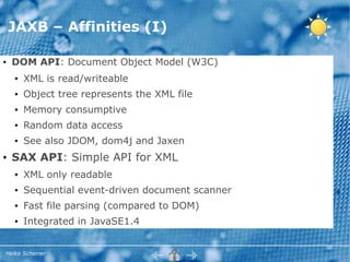JAXB – Affinities (I)

●   DOM API: Document Object Model (W3C)
    ●   XML is read/writeable
    ●   Object tree represents the XML file
    ●   Memory consumptive
    ●   Random data access
    ●   See also JDOM, dom4j and Jaxen
●   SAX API: Simple API for XML
    ●   XML only readable
    ●   Sequential event-driven document scanner
    ●   Fast file parsing (compared to DOM)
    ●   Integrated in JavaSE1.4


Heiko Scherrer
 