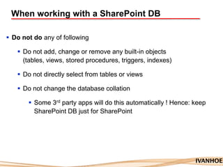 When working with a SharePoint DB
 Do not do any of following
 Do not add, change or remove any built-in objects
(tables, views, stored procedures, triggers, indexes)
 Do not directly select from tables or views
 Do not change the database collation
 Some 3rd party apps will do this automatically ! Hence: keep
SharePoint DB just for SharePoint
 