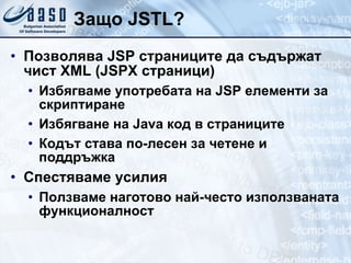 Защо JSTL? Позволява JSP страниците да съдържат чист XML (JSPX страници) Избягваме употребата на JSP елементи за скриптиране Избягване на Java код в страниците Кодът става по-лесен за четене и поддръжка Спестяваме усилия Ползваме наготово най-често използваната функционалност 