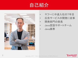 Copyrig ht © 2017 Yahoo Japan Corporation. All Rig hts Reserved.2
自己紹介
• ヤフーに中途入社の７年目
• 広告サービスの開発に従事
• 開発部門の部長
• Java言語サポートチーム
• Java黒帯
 