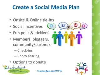 VolunteerSpot.com/TXPTA
Create a Social Media Plan
• Onsite & Online tie-ins
• Social incentives
• Fun polls & ‘ticklers’
• Members, bloggers,
community/partners
– Check-ins
– Photo sharing
• Options to donate
 