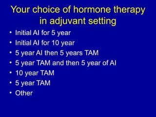 Your choice of hormone therapy 
in adjuvant setting 
• Initial AI for 5 year 
• Initial AI for 10 year 
• 5 year AI then 5 years TAM 
• 5 year TAM and then 5 year of AI 
• 10 year TAM 
• 5 year TAM 
• Other 
