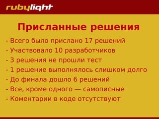 Присланные решения
- Всего было прислано 17 решений
- Участвовало 10 разработчиков
- 3 решения не прошли тест
- 1 решение выполнялось слишком долго
- До финала дошло 6 решений
- Все, кроме одного — самописные
- Коментарии в коде отсутствуют
 