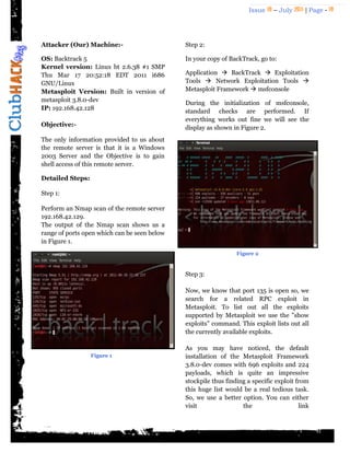 Issue 18 – July 2011 | Page - 18
Attacker (Our) Machine:-
OS: Backtrack 5
Kernel version: Linux bt 2.6.38 #1 SMP
Thu Mar 17 20:52:18 EDT 2011 i686
GNU/Linux
Metasploit Version: Built in version of
metasploit 3.8.0-dev
IP: 192.168.42.128
Objective:-
The only information provided to us about
the remote server is that it is a Windows
2003 Server and the Objective is to gain
shell access of this remote server.
Detailed Steps:
Step 1:
Perform an Nmap scan of the remote server
192.168.42.129.
The output of the Nmap scan shows us a
range of ports open which can be seen below
in Figure 1.
Step 2:
In your copy of BackTrack, go to:
Application  BackTrack  Exploitation
Tools  Network Exploitation Tools 
Metasploit Framework  msfconsole
During the initialization of msfconsole,
standard checks are performed. If
everything works out fine we will see the
display as shown in Figure 2.
Step 3:
Now, we know that port 135 is open so, we
search for a related RPC exploit in
Metasploit. To list out all the exploits
supported by Metasploit we use the "show
exploits" command. This exploit lists out all
the currently available exploits.
As you may have noticed, the default
installation of the Metasploit Framework
3.8.0-dev comes with 696 exploits and 224
payloads, which is quite an impressive
stockpile thus finding a specific exploit from
this huge list would be a real tedious task.
So, we use a better option. You can either
visit the link
Figure 1
Figure 2
 