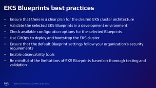 © 2024, Amazon Web Services, Inc. or its affiliates. All rights reserved.
EKS Blueprints best practices
• Ensure that there is a clear plan for the desired EKS cluster architecture
• Validate the selected EKS Blueprints in a development environment
• Check available conﬁguration options for the selected Blueprints
• Use GitOps to deploy and bootstrap the EKS cluster
• Ensure that the default Blueprint settings follow your organization’s security
requirements
• Enable observability tools
• Be mindful of the limitations of EKS Blueprints based on thorough testing and
validation
 