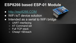 ESP8266 based ESP-01 Module
● http://esp8266.COM
● WiFi IoT device solution
● Intended as a serial to WiFi bridge
○ UART interfacing
○ AT Command set
○ Full TCP stack
○ Cheap! <$5/each
 