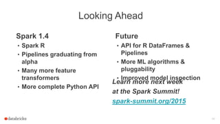 Looking Ahead
48
Spark 1.4
• Spark R
• Pipelines graduating from
alpha
• Many more feature
transformers
• More complete Python API
Future
• API for R DataFrames &
Pipelines
• More ML algorithms &
pluggability
• Improved model inspection
Learn more next week
at the Spark Summit!
spark-summit.org/2015
 