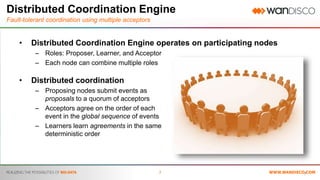 7
Distributed Coordination Engine
Fault-tolerant coordination using multiple acceptors
• Distributed Coordination Engine operates on participating nodes
– Roles: Proposer, Learner, and Acceptor
– Each node can combine multiple roles
• Distributed coordination
– Proposing nodes submit events as
proposals to a quorum of acceptors
– Acceptors agree on the order of each
event in the global sequence of events
– Learners learn agreements in the same
deterministic order
7
 