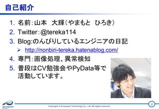 自己紹介
1. 名前：山本 大輝（やまもと ひろき）
2. Twitter：@tereka114
3. Blog:のんびりしているエンジニアの日記
 http://nonbiri-tereka.hatenablog.com/
4. 専門：画像処理、異常検知
5. 普段はCV勉強会やPyData等で
活動しています。
Copyright © Acroquest Technology Co., Ltd. All rights reserved.
2
 
