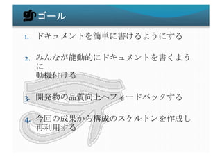 ゴール	
1.  ドキュメントを簡単に書けるようにする	
  
2.  みんなが能動的にドキュメントを書くよう
に	
  
動機付ける	
  
3.  開発物の品質向上へフィードバックする	
  
4.  今回の成果から構成のスケルトンを作成し	
  
再利用する	
 
 