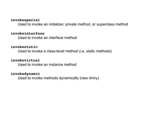 invokespecial
Used to invoke an initializer, private method, or superclass method
invokeinterface
Used to invoke an interface method
invokestatic
Used to invoke a class-level method (i.e. static methods)
invokevirtual
Used to invoke an instance method
invokedynamic
Used to invoke methods dynamically (new shiny)
 