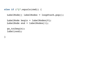 else if (“]“.equals(cmd)) {
LabelNode[] labelNodes = loopStack.pop();
LabelNode begin = labelNodes[0];
LabelNode end = labelNodes[1];
go_to(begin);
label(end);
}
 