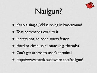 Nailgun?
• Keep a single JVM running in background	

• Toss commands over to it	

• It stays hot, so code starts faster	

• Hard to clean up all state (e.g. threads)	

• Can’t get access to user’s terminal	

• http://www.martiansoftware.com/nailgun/
 