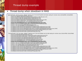 Thread dump example &quot;&quot; Thread dump when slowdown in WAS ExecuteThread: '232' for queue: 'default'&quot; daemon prio=5 tid=0x573ca630 nid=0xd2c waiting for monitor entry [0x5cebf000..0x5cebfdb8] at java.util.Hashtable.get(Hashtable.java:314) at java.util.ListResourceBundle.handleGetObject(ListResourceBundle.java:122) at java.util.ResourceBundle.getObject(ResourceBundle.java:371) at java.util.ResourceBundle.getObject(ResourceBundle.java:374) at java.text.DateFormatSymbols.initializeData(DateFormatSymbols.java:483) at java.text.DateFormatSymbols.<init>(DateFormatSymbols.java:99) at java.text.SimpleDateFormat.<init>(SimpleDateFormat.java:275) at java.text.SimpleDateFormat.<init>(SimpleDateFormat.java:264) at XXX.uv.com.cm.CmDateTimeUtil.getCurrentTime(CmDateTimeUtil.java:88) at XXX.uv.com.util.CmLog.setFileLog(CmLog.java:171) at XXX.uv.com.jsp.EjbJspBase.service(EjbJspBase.java:371) at weblogic.servlet.internal.ServletStubImpl.invokeServlet(ServletStubImpl.java:265) at weblogic.servlet.internal.ServletStubImpl.invokeServlet(ServletStubImpl.java:200) at weblogic.servlet.internal.WebAppServletContext.invokeServlet(WebAppServletContext.java:2546) at weblogic.servlet.internal.ServletRequestImpl.execute(ServletRequestImpl.java:2260) at weblogic.kernel.ExecuteThread.execute(ExecuteThread.java:139) at weblogic.kernel.ExecuteThread.run(ExecuteThread.java:120) &quot;ExecuteThread: '231' for queue: 'default'&quot; daemon prio=5 tid=0x573f9a60 nid=0x13a8 waiting for monitor entry [0x5ce7f000..0x5ce7fdb8] at java.util.Hashtable.get(Hashtable.java:314) at java.text.DecimalFormatSymbols.initialize(DecimalFormatSymbols.java:333) at java.text.DecimalFormatSymbols.<init>(DecimalFormatSymbols.java:55) at java.text.NumberFormat.getInstance(NumberFormat.java:565) at java.text.NumberFormat.getInstance(NumberFormat.java:324) at java.text.SimpleDateFormat.initialize(SimpleDateFormat.java:327) at java.text.SimpleDateFormat.<init>(SimpleDateFormat.java:276) at java.text.SimpleDateFormat.<init>(SimpleDateFormat.java:264) at XXX.uv.com.cm.CmDateTimeUtil.getCurrentTime(CmDateTimeUtil.java:88) at XXX.uv.com.cm.CmDateTimeUtil.getCurrentTime(CmDateTimeUtil.java:67) at XXX.uv.com.datastu.DateTime.setCurrentTime(DateTime.java:190) at XXX.uv.com.jsp.EjbJspBase.service(EjbJspBase.java:239) at weblogic.servlet.internal.ServletStubImpl.invokeServlet(ServletStubImpl.java:265) at weblogic.servlet.internal.ServletStubImpl.invokeServlet(ServletStubImpl.java:200) at weblogic.servlet.internal.WebAppServletContext.invokeServlet(WebAppServletContext.java:2546) at weblogic.servlet.internal.ServletRequestImpl.execute(ServletRequestImpl.java:2260) at weblogic.kernel.ExecuteThread.execute(ExecuteThread.java:139) at weblogic.kernel.ExecuteThread.run(ExecuteThread.java:120) 