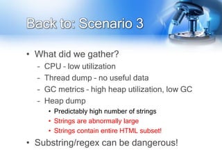 Back to: Scenario 3

• What did we gather?
  –   CPU – low utilization
  –   Thread dump – no useful data
  –   GC metrics – high heap utilization, low GC
  –   Heap dump
       • Predictably high number of strings
       • Strings are abnormally large
       • Strings contain entire HTML subset!
• Substring/regex can be dangerous!
 