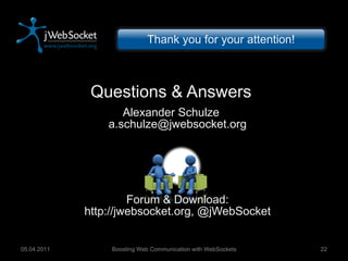 Questions & Answers Alexander Schulze [email_address] Forum & Download: http://jwebsocket.org, @jWebSocket Boosting Web Communication with WebSockets 05.04.2011 Thank you for your attention! 