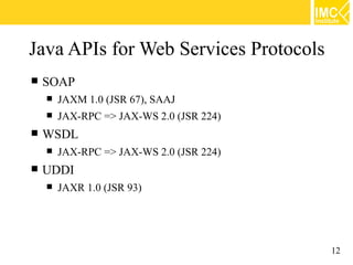 Java APIs for Web Services Protocols
   SOAP
       JAXM 1.0 (JSR 67), SAAJ
       JAX-RPC => JAX-WS 2.0 (JSR 224)
   WSDL
       JAX-RPC => JAX-WS 2.0 (JSR 224)
   UDDI
       JAXR 1.0 (JSR 93)




                                          12
 