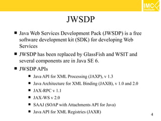 JWSDP
   Java Web Services Development Pack (JWSDP) is a free
    software development kit (SDK) for developing Web
    Services
   JWSDP has been replaced by GlassFish and WSIT and
    several components are in Java SE 6.
   JWSDP APIs
          Java API for XML Processing (JAXP), v 1.3
          Java Architecture for XML Binding (JAXB), v 1.0 and 2.0
          JAX-RPC v 1.1
          JAX-WS v 2.0
          SAAJ (SOAP with Attachments API for Java)
          Java API for XML Registries (JAXR)
                                                                     4
 