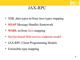 JAX-RPC

• XML data types to/from Java types mapping
• SOAP Message Handler framework
• WSDL to/from Java mapping
• Servlet-based Web service endpoint model
• JAX-RPC Client Programming Models
• Extensible type mapping

                                              9
 