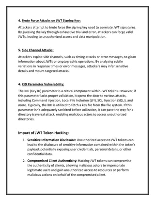 4. Brute Force Attacks on JWT Signing Key:
Attackers attempt to brute force the signing key used to generate JWT signatures.
By guessing the key through exhaustive trial and error, attackers can forge valid
JWTs, leading to unauthorized access and data manipulation.
5. Side Channel Attacks:
Attackers exploit side channels, such as timing attacks or error messages, to glean
information about JWTs or cryptographic operations. By analyzing subtle
variations in response times or error messages, attackers may infer sensitive
details and mount targeted attacks.
4. KID Parameter Vulnerability:
The KID (Key ID) parameter is a critical component within JWT tokens. However, if
this parameter lacks proper validation, it opens the door to various attacks,
including Command Injection, Local File Inclusion (LFI), SQL Injection (SQLi), and
more. Typically, the KID is utilized to fetch a key file from the file system. If this
parameter isn't adequately sanitized before utilization, it can pave the way for a
directory traversal attack, enabling malicious actors to access unauthorized
directories.
Impact of JWT Token Hacking:
1. Sensitive Information Disclosure: Unauthorized access to JWT tokens can
lead to the disclosure of sensitive information contained within the token's
payload, potentially exposing user credentials, personal details, or other
confidential data.
2. Compromised Client Authenticity: Hacking JWT tokens can compromise
the authenticity of clients, allowing malicious actors to impersonate
legitimate users and gain unauthorized access to resources or perform
malicious actions on behalf of the compromised client.
 