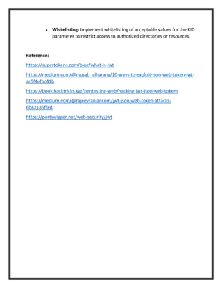 • Whitelisting: Implement whitelisting of acceptable values for the KID
parameter to restrict access to authorized directories or resources.
Reference:
https://supertokens.com/blog/what-is-jwt
https://medium.com/@musab_alharany/10-ways-to-exploit-json-web-token-jwt-
ac5f4efbc41b
https://book.hacktricks.xyz/pentesting-web/hacking-jwt-json-web-tokens
https://medium.com/@rajeevranjancom/jwt-json-web-token-attacks-
6b82185ffed
https://portswigger.net/web-security/jwt
 