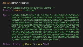 declare(strict_types=1);
/** @var LcobucciJWTConfiguration $config */
$config = require 'config.php';
$jwt = 'eyJ0eXAiOiJKV1QiLCJhbGciOiJSUzI1NiJ9.eyJ1aWQiOjEsImp0aSI6ImFh'
. 'Mzk3YzA2ZDUwZmRhNjYyYWUwZGE4OTU2ODdmNzY3IiwiaXNzIjoiaHR0cHM6L'
. 'y9mb28uYmFyIiwiYXVkIjpbImh0dHBzOi8vY2xpZW50MS5iYXIiLCJodHRwcz'
. 'ovL2NsaWVudDIuYmFyIl0sImlhdCI6IjE0OTUxNzg5MDQuODY4ODc5IiwibmJ' 
. 'mIjoiMTQ5NTE3OTIwNC44Njg4NzkiLCJleHAiOiIxNDk1MTgyNTA0Ljg2ODg3'
. 'OSJ9.jwXzXjm8cU92yxP3XcENg_ZnDvW1MkRTzSoaAwOYCTlSdQ5rv-dCLn_7' 
. '_XPLHSuiACt_aFTnB093GYTpJQKRnqIFPYteK2jVnQALXNPxntnp-v6SMiFBx' 
. 'ofCaVSjgKTWdqkWB4agWrTR77HK_iKdFoZMIdpr8UUBJatkc_MCoDvDMtuDRX' 
. 'wIEBfjs9baICtBvTZyDD7iiMmF4F_qvp2mWd_Qy93gZCrePKAJsgY-sujg84i' 
. 'QFOs-6I3GjybzA0U0Y_bTmCmQHfhRUX5_gL21bZxBFef38OFKW73VxehBxM4O' 
. 'k_nWRbGY7ehsMBshXkJQfp97TJ1cV35a9zyAVXC04A'; 
 
$token = $config->getParser()->parse($jwt);
 