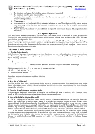 International Journal of Innovative Research in Advanced Engineering (IJIRAE) ISSN: 2349-2163
Volume 1 Issue 6 (July 2014) http://ijirae.com
_________________________________________________________________________________________________
© 2014, IJIRAE- All Rights Reserved Page - 226
 The algorithms can be described with little data, so little memory is required.
 The algorithms are often quite understandable.
 Fuzzy algorithms are often robust, in the sense that they are not very sensitive to changing environments and
erroneous or forgotten rules.
ii. Disadvantages:
 In areas that have good mathematical descriptions and solutions, the use of fuzzy logic most often may be sensible
when computing power (i.e. time and memory) restrictions are too severe for a complete mathematical
implementation.
 Proof of characteristics of fuzzy systems is difficult or impossible in most cases because of lacking mathematical
descriptions.
V. Proposed Algorithm
After studying the various approaches we find that there is no unique method or approach for image segmentation.
Conventional image segmentation techniques using region growing requires initial seeds selection, which increases
computational cost & execution time.
To overcome this problem,and to calculate values of stastical parameter like MMSE and Time, a single seeded region
growing technique for image segmentation is proposed, which starts from the center pixel of the image as the initial seed. It
grows region according to the grow formula and selects the next seed from connected pixel of the region.Then the result of
segmentation is optimized using fuzzy logic
Brief review of region growing
A. Seeded Region Growing
Basic function of region growing technique is partition of an image into non overlapped regions. It takes seed.s as input,
and then merge pixels with similar property and produce a region correspond to each seed. Result of region growing must
follow following constraints:
1
Here L is total no. of regions. It means, all regions should form whole image.
2 Ri is connected region, i = 1, 2, 3…n, where n is the number of regions.
3 mutual exclusion of region.
To perform region growing we need to address following
steps:
1. Selection of initial seeds
Selection of initial seeds plays a prominent role in the process of image segmentation. Seeds should have some similar
feature with respect to their neighbors. There should be a seed for every expected region in image. No seeds should be
connected to each other.
2. Growing formula based on stopping criterion
Growing formula decides the homogeneity between seed and neighbors of it based on similarity index. Stopping criteria
should be efficient to discriminate neighbor elements in non homogeneous domain.
B Otsu’s Method For Adaptive Threshold
In 1979, N. Otsu proposed the maximum classes’ variance method (known as the Otsu method) . For its simple calculation,
stability and effectiveness it has been widely used.It is a well-behaved automatic threshold selection method, and its
consumed time is significantly less than other thresholding algorithms. This method regards the largest inter-class variance
between target and background as a principle to choose the best segmentation threshold. Otsu method chooses the optimal
threshold t by maximizing the between-class variance, which is equivalent to minimizing the within-class variance, since
the total variance (the sum of the within-class variance and the between-class variance) is constant for different partitions.
In the proposed single seeded region growing algorithm Seed selection is the first step of the region growing
technique. Instead of selecting seeds initially we select center pixel of the image as initial seed.For the grow formula we
use the intensity based similarity index between the seed and the 8-neighbour pixels of the seed.The similarity index
between two neighborhood pixels of RGB intensities (x, y) and (x+i, y+j) respectively is calculated by Euclidean distance
as follows:
 