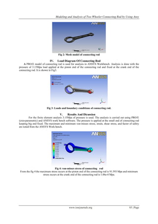 Modeling and Analysis of Two Wheeler Connecting Rod by Using Ansy
www.iosrjournals.org 85 | Page
Fig 2: Mesh model of connecting rod
IV. Load Diagram Of Connecting Rod
A PRO/E model of connecting rod is used for analysis in ANSYS Workbench. Analysis is done with the
pressure of 3.15Mpa load applied at the piston end of the connecting rod and fixed at the crank end of the
connecting rod. It is shown in Fig3.
Fig 3: Loads and boundary conditions of connecting rod.
V. Results And Dicussion
For the finite element analysis 3.15Mpa of pressure is used. The analysis is carried out using PRO/E
(creo-parametric) and ANSYS work bench software. The pressure is applied at the small end of connecting rod
keeping big end fixed. The maximum and minimum von-misses stress, strain, shear stress, and factor of safety
are noted from the ANSYS Work bench.
Fig 4: von-misses stress of connecting rod
From the fig 4 the maximum stress occurs at the piston end of the connecting rod is 91.593 Mpa and minimum
stress occurs at the crank end of the connecting rod is 1.06e-4 Mpa.
 