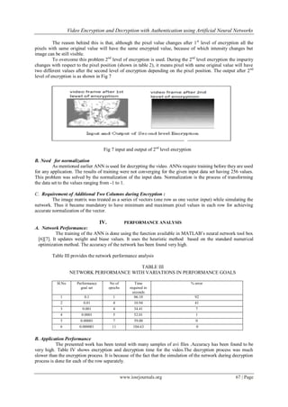 Video Encryption and Decryption with Authentication using Artificial Neural Networks
www.iosrjournals.org 67 | Page
The reason behind this is that, although the pixel value changes after 1st
level of encryption all the
pixels with same original value will have the same encrypted value, because of which intensity changes but
image can be still visible.
To overcome this problem 2nd
level of encryption is used. During the 2nd
level encryption the impurity
changes with respect to the pixel position (shown in table 2), it means pixel with same original value will have
two different values after the second level of encryption depending on the pixel position. The output after 2nd
level of encryption is as shown in Fig 7
Fig 7 input and output of 2nd
level encryption
B. Need for normalization
As mentioned earlier ANN is used for decrypting the video. ANNs require training before they are used
for any application. The results of training were not converging for the given input data set having 256 values.
This problem was solved by the normalization of the input data. Normalization is the process of transforming
the data set to the values ranging from -1 to 1.
C. Requirement of Additional Two Columns during Encryption :
The image matrix was treated as a series of vectors (one row as one vector input) while simulating the
network. Thus it became mandatory to have minimum and maximum pixel values in each row for achieving
accurate normalization of the vector.
IV. PERFORMANCE ANALYSIS
A. Network Performance:
The training of the ANN is done using the function available in MATLAB’s neural network tool box
[6][7]. It updates weight and biase values. It uses the heuristic method based on the standard numerical
optimization method. The accuracy of the network has been found very high.
Table III provides the network performance analysis
TABLE III
NETWORK PERFORMANCE WITH VARIATIONS IN PERFORMANCE GOALS
Sl.No Performance
goal set
No of
epochs
Time
required in
seconds
% error
1 0.1 1 06.10 92
2 0.01 4 10.94 41
3 0.001 4 34.41 7
4 0.0001 5 52.01 1
5 0.00001 7 59.00 0
6 0.000001 11 104.63 0
B. Application Performance
The presented work has been tested with many samples of avi files .Accuracy has been found to be
very high. Table IV shows encryption and decryption time for the video.The decryption process was much
slower than the encryption process. It is because of the fact that the simulation of the network during decryption
process is done for each of the row separately.
 