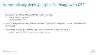 Dell World User Forum
Automatically deploy a specific image with KBE
• Use version 3.7 of KBE Manipulator to create your KBE.
– Uncheck Launch UltraVNC
– Uncheck Deploy HTA
• After clicking on create KBE, you will be asked if you want to create a custom DOS command,
answer yes.
• Type in the following command (replacing id# with the id# of your image).
– start /wait y:scriptssystem_image_id#.bat
 